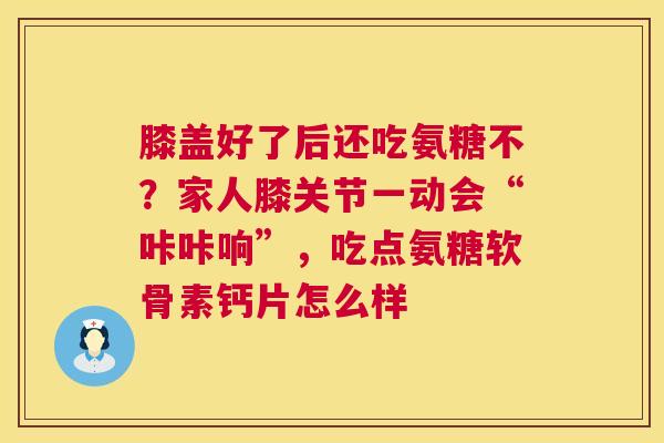 膝盖好了后还吃氨糖不？家人膝关节一动会“咔咔响”，吃点氨糖软骨素钙片怎么样