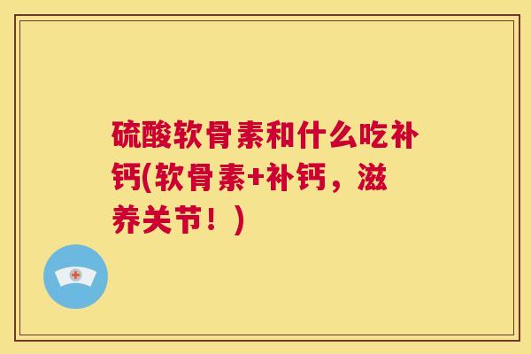 硫酸软骨素和什么吃补钙(软骨素+补钙，滋养关节！)