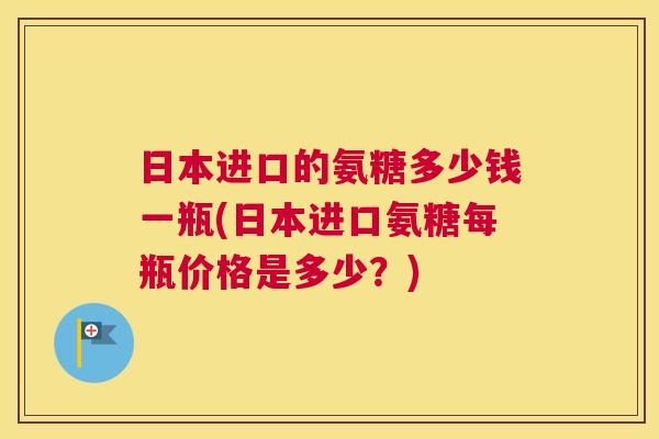 日本进口的氨糖多少钱一瓶(日本进口氨糖每瓶价格是多少？)