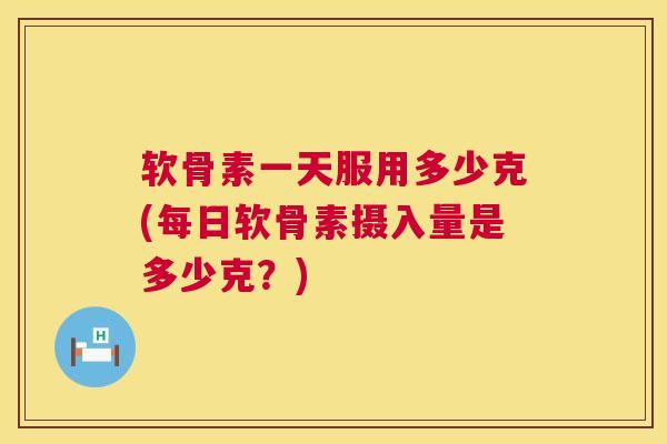 软骨素一天服用多少克(每日软骨素摄入量是多少克？)