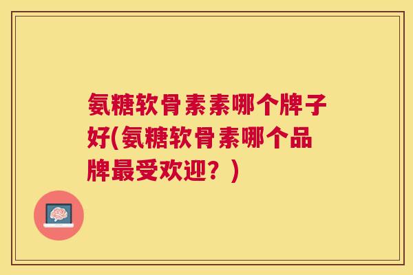 氨糖软骨素素哪个牌子好(氨糖软骨素哪个品牌最受欢迎?)