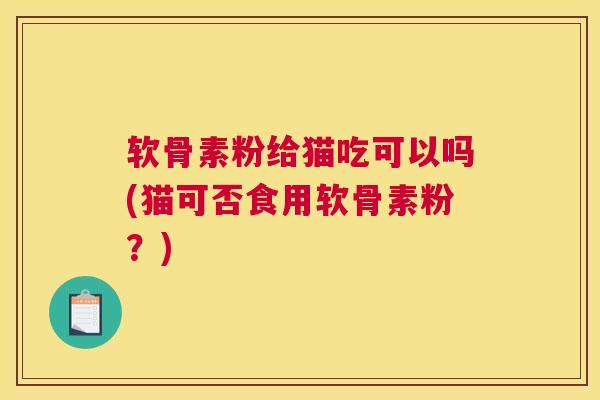 软骨素粉给猫吃可以吗(猫可否食用软骨素粉？)