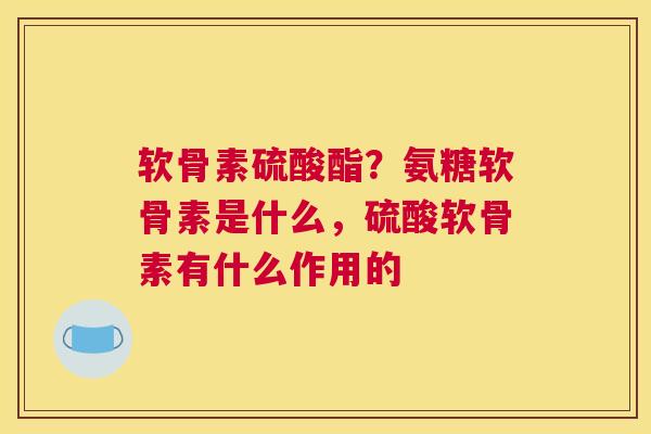 软骨素硫酸酯?氨糖软骨素是什么,硫酸软骨素有什么作用的