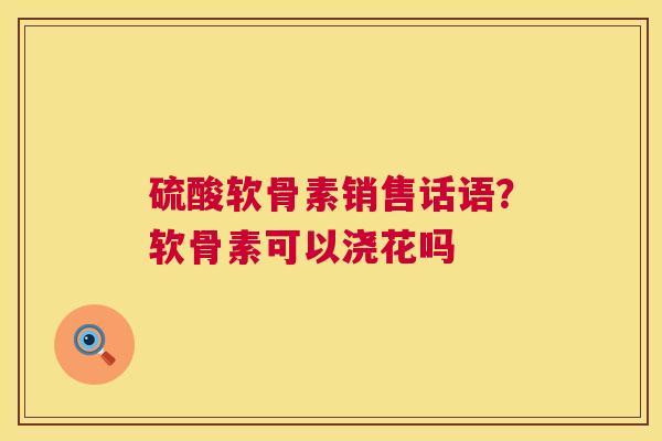 硫酸软骨素销售话语？软骨素可以浇花吗