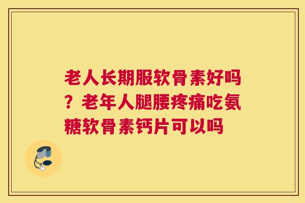 老人长期服软骨素好吗？老年人腿腰吃氨糖软骨素钙片可以吗