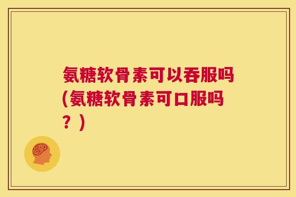 氨糖软骨素可以吞服吗(氨糖软骨素可口服吗？)