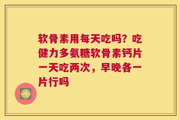 软骨素用每天吃吗？吃健力多氨糖软骨素钙片一天吃两次，早晚各一片行吗