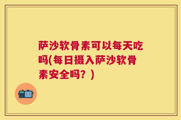 萨沙软骨素可以每天吃吗(每日摄入萨沙软骨素安全吗？)