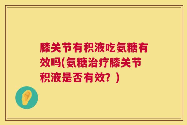 膝关节有积液吃氨糖有效吗(氨糖治疗膝关节积液是否有效？)