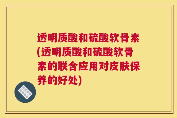 透明质酸和硫酸软骨素(透明质酸和硫酸软骨素的联合应用对皮肤保养的好处)