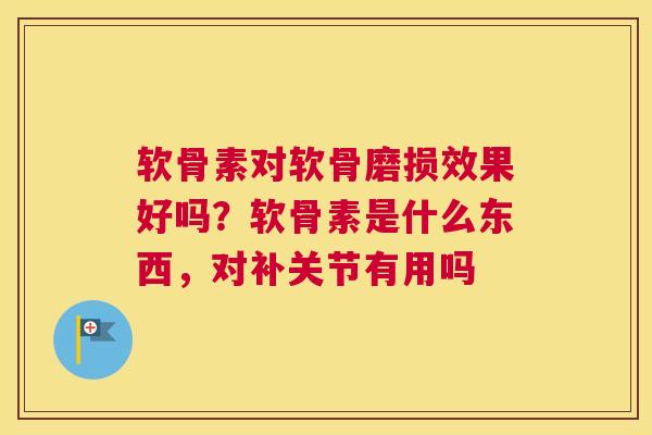软骨素对软骨磨损效果好吗？软骨素是什么东西，对补关节有用吗
