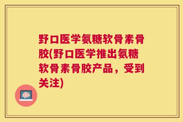 野口医学氨糖软骨素骨胶(野口医学推出氨糖软骨素骨胶产品，受到关注)