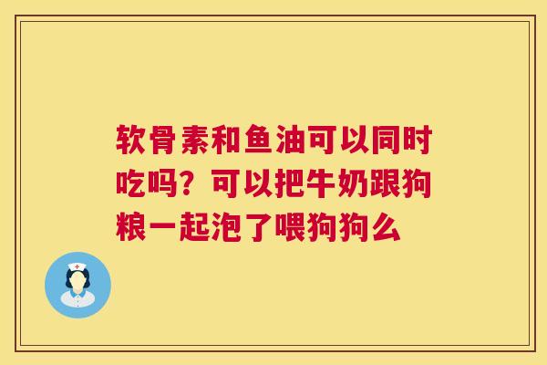 软骨素和鱼油可以同时吃吗？可以把牛奶跟狗粮一起泡了喂狗狗么