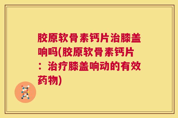胶原软骨素钙片治膝盖响吗(胶原软骨素钙片：治疗膝盖响动的有效药物)