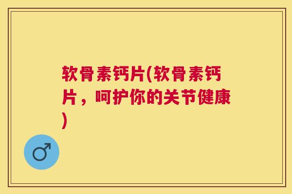 软骨素钙片(软骨素钙片，呵护你的关节健康)