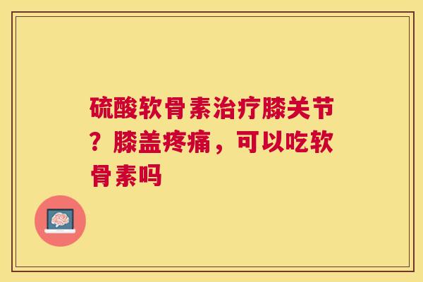硫酸软骨素治疗膝关节？膝盖疼痛，可以吃软骨素吗