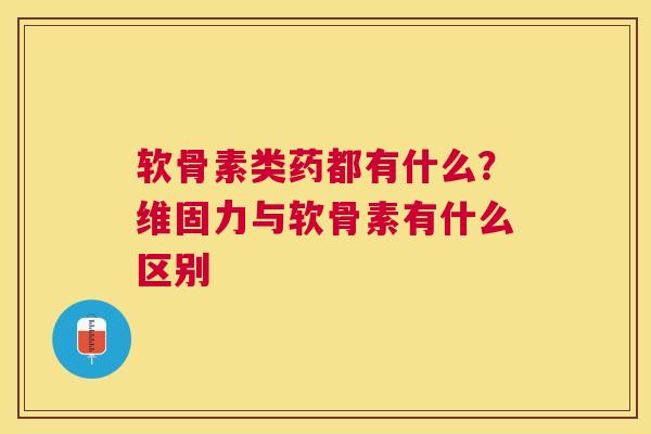软骨素类药都有什么？维固力与软骨素有什么区别