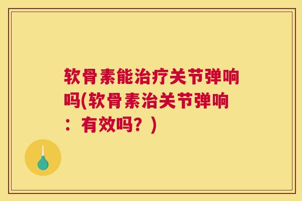 软骨素能治疗关节弹响吗(软骨素治关节弹响：有效吗？)