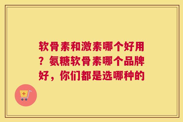 软骨素和激素哪个好用？氨糖软骨素哪个品牌好，你们都是选哪种的