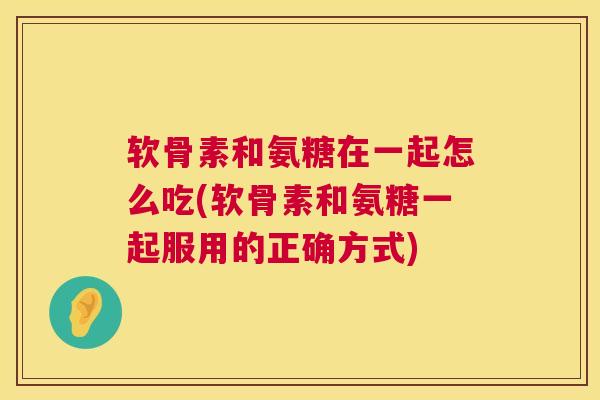 软骨素和氨糖在一起怎么吃(软骨素和氨糖一起服用的正确方式)