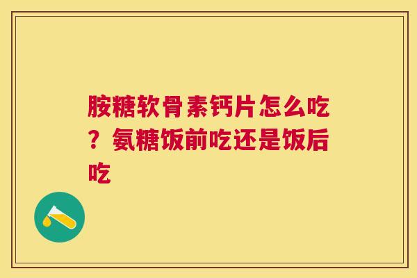 胺糖软骨素钙片怎么吃？氨糖饭前吃还是饭后吃