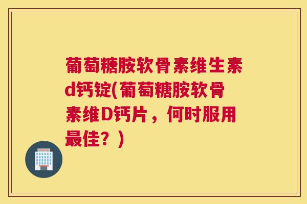 葡萄糖胺软骨素维生素d钙锭(葡萄糖胺软骨素维D钙片，何时服用佳？)