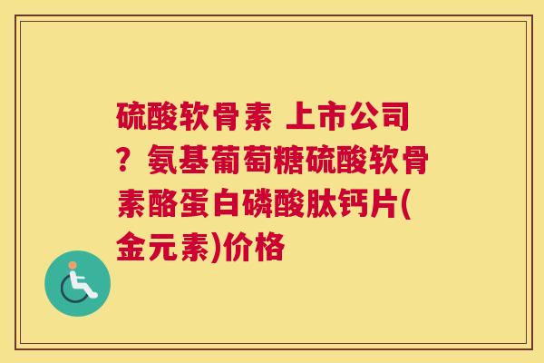 硫酸软骨素 上市公司？氨基葡萄糖硫酸软骨素酪蛋白磷酸肽钙片(金元素)价格