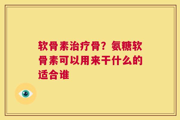 软骨素治疗骨？氨糖软骨素可以用来干什么的适合谁