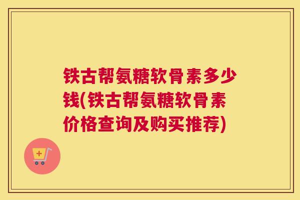 铁古帮氨糖软骨素多少钱(铁古帮氨糖软骨素价格查询及购买推荐)