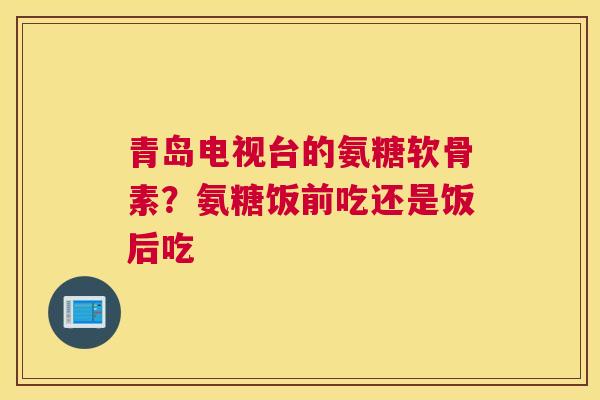 青岛电视台的氨糖软骨素？氨糖饭前吃还是饭后吃