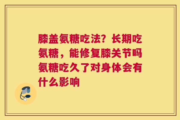 膝盖氨糖吃法？长期吃氨糖，能修复膝关节吗氨糖吃久了对身体会有什么影响