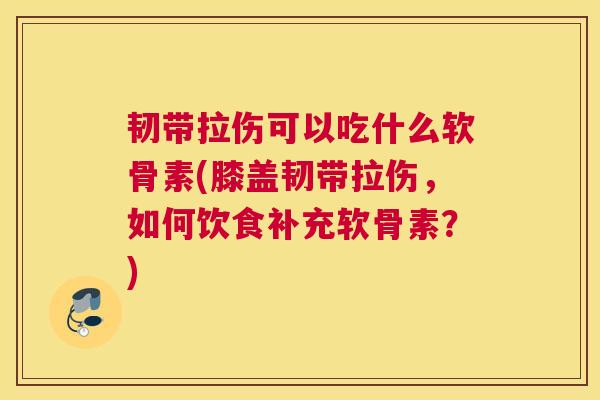 韧带拉伤可以吃什么软骨素(膝盖韧带拉伤，如何饮食补充软骨素？)