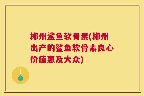 郴州鲨鱼软骨素(郴州出产的鲨鱼软骨素良心价值惠及大众)