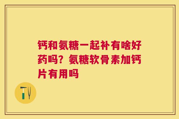 钙和氨糖一起补有啥好药吗？氨糖软骨素加钙片有用吗