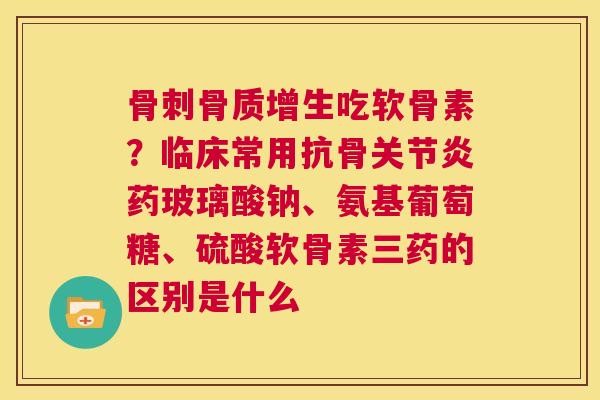 骨刺骨质增生吃软骨素？临床常用抗骨关节炎药玻璃酸钠、氨基葡萄糖、硫酸软骨素三药的区别是什么