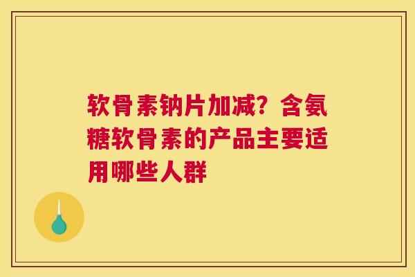 软骨素钠片加减？含氨糖软骨素的产品主要适用哪些人群