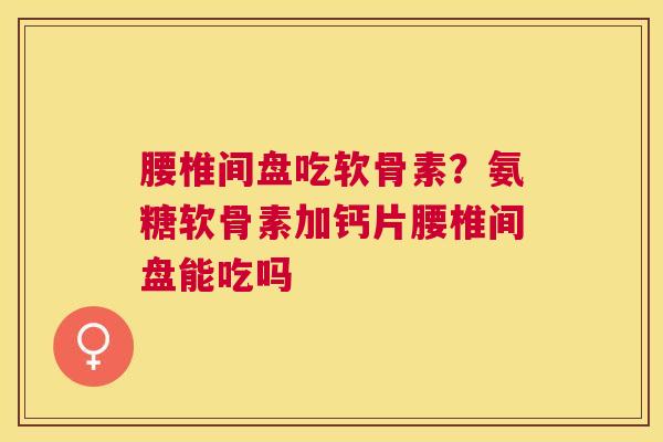 腰椎间盘吃软骨素？氨糖软骨素加钙片腰椎间盘能吃吗