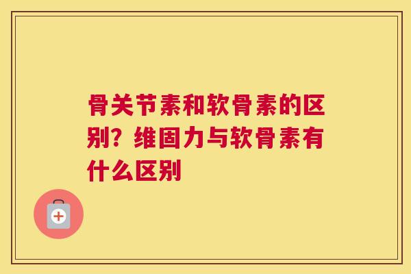 骨关节素和软骨素的区别？维固力与软骨素有什么区别