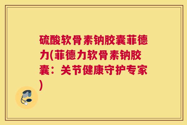硫酸软骨素钠胶囊菲德力(菲德力软骨素钠胶囊：关节健康守护专家)