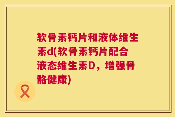 软骨素钙片和液体维生素d(软骨素钙片配合液态维生素D,增强骨骼健康) 软骨素钙片和液体维生素d(软骨素钙片配合液态维生素D,增强骨骼健康)