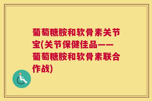 葡萄糖胺和软骨素关节宝(关节保健佳品——葡萄糖胺和软骨素联合作战)