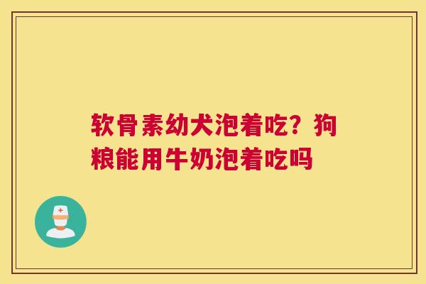 软骨素幼犬泡着吃？狗粮能用牛奶泡着吃吗