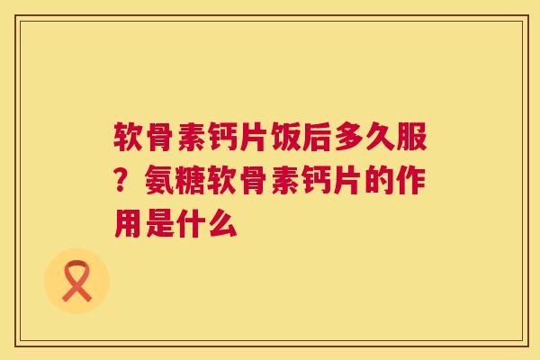 软骨素钙片饭后多久服？氨糖软骨素钙片的作用是什么