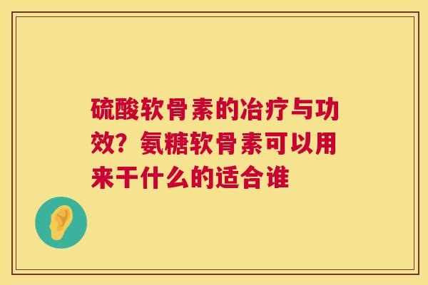 硫酸软骨素的冶疗与功效？氨糖软骨素可以用来干什么的适合谁