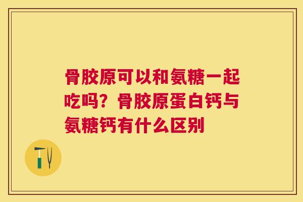骨胶原可以和氨糖一起吃吗？骨胶原蛋白钙与氨糖钙有什么区别
