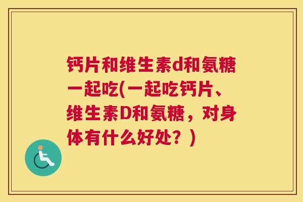 钙片和维生素d和氨糖一起吃(一起吃钙片、维生素D和氨糖，对身体有什么好处？)