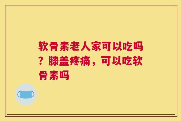 软骨素老人家可以吃吗？膝盖疼痛，可以吃软骨素吗