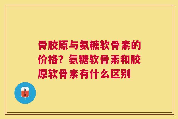 骨胶原与氨糖软骨素的价格？氨糖软骨素和胶原软骨素有什么区别