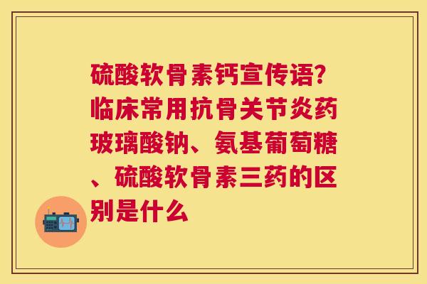 硫酸软骨素钙宣传语？临床常用抗骨关节炎药玻璃酸钠、氨基葡萄糖、硫酸软骨素三药的区别是什么