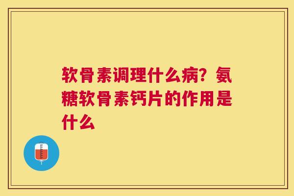软骨素调理什么病？氨糖软骨素钙片的作用是什么